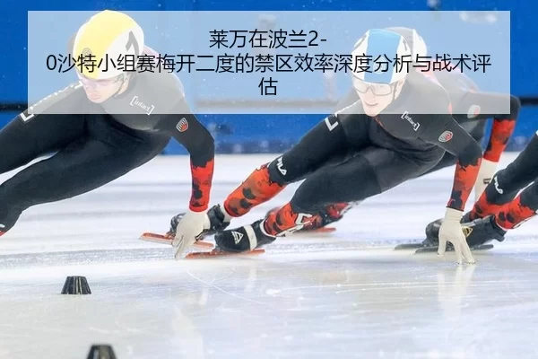 莱万在波兰2-0沙特小组赛梅开二度的禁区效率深度分析与战术评估