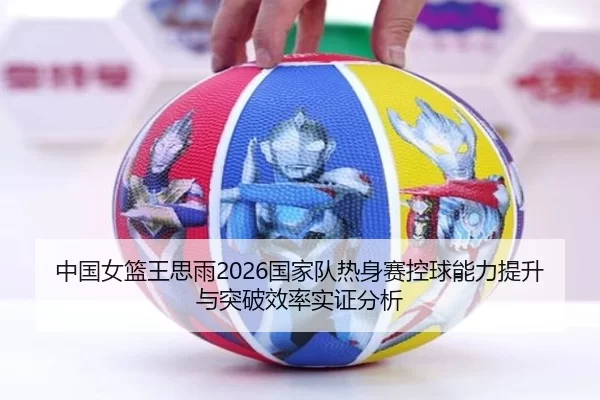中国女篮王思雨2026国家队热身赛控球能力提升与突破效率实证分析